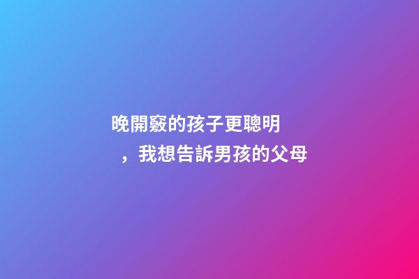晚開竅的孩子更聰明，我想告訴男孩的父母-第1張-觀點-玄機派